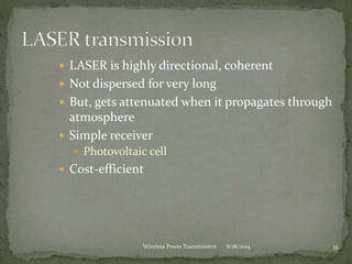  LASER is highly directional, coherent
 Not dispersed for very long
 But, gets attenuated when it propagates through
atmosphere
 Simple receiver
 Photovoltaic cell
 Cost-efficient
8/18/2014 11Wireless Power Transmission
 