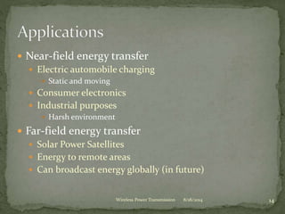  Near-field energy transfer
 Electric automobile charging
 Static and moving
 Consumer electronics
 Industrial purposes
 Harsh environment
 Far-field energy transfer
 Solar Power Satellites
 Energy to remote areas
 Can broadcast energy globally (in future)
8/18/2014 14Wireless Power Transmission
 
