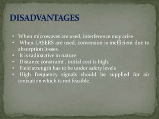 • When microwaves are used, interference may arise
• When LASERS are used, conversion is inefficient due to
absorption losses.
• It is radioactive in nature
• Distance constraint , initial cost is high.
• Field strength has to be under safety levels
• High frequency signals should be supplied for air
ionization which is not feasible.
 