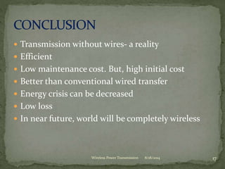  Transmission without wires- a reality
 Efficient
 Low maintenance cost. But, high initial cost
 Better than conventional wired transfer
 Energy crisis can be decreased
 Low loss
 In near future, world will be completely wireless
8/18/2014 17Wireless Power Transmission
 