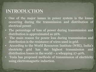 • One of the major issues in power system is the losses
occurring during the transmission and distribution of
electrical power.
• The percentage of loss of power during transmission and
distribution is approximated as 26%.
• The main reason for power loss during transmission and
distribution is the resistance of wires used in grid.
• According to the World Resources Institute (WRI), India’s
electricity grid has the highest transmission and
distribution losses in the world – a whopping 27-40%.
• Tesla has proposed methods of transmission of electricity
using electromagnetic induction.
 