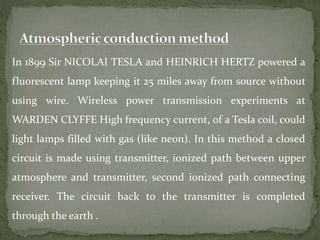In 1899 Sir NICOLAI TESLA and HEINRICH HERTZ powered a
fluorescent lamp keeping it 25 miles away from source without
using wire. Wireless power transmission experiments at
WARDEN CLYFFE High frequency current, of a Tesla coil, could
light lamps filled with gas (like neon). In this method a closed
circuit is made using transmitter, ionized path between upper
atmosphere and transmitter, second ionized path connecting
receiver. The circuit back to the transmitter is completed
through the earth .
 
