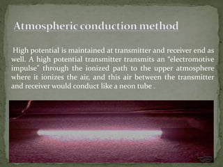High potential is maintained at transmitter and receiver end as
well. A high potential transmitter transmits an “electromotive
impulse” through the ionized path to the upper atmosphere
where it ionizes the air, and this air between the transmitter
and receiver would conduct like a neon tube .
 