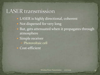  LASER is highly directional, coherent
 Not dispersed for very long
 But, gets attenuated when it propagates through
atmosphere
 Simple receiver
 Photovoltaic cell
 Cost-efficient
11/17/2013 11
Wireless Power Transmission
 