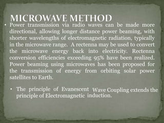 • Power transmission via radio waves can be made more
directional, allowing longer distance power beaming, with
shorter wavelengths of electromagnetic radiation, typically
in the microwave range. A rectenna may be used to convert
the microwave energy back into electricity. Rectenna
conversion efficiencies exceeding 95% have been realized.
Power beaming using microwaves has been proposed for
the transmission of energy from orbiting solar power
satellites to Earth.
• The principle of Evanescent
principle of Electromagnetic
Wave Coupling extends the
induction.
 