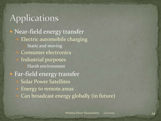  Near-field energy transfer
 Electric automobile charging
 Static and moving
 Consumer electronics
 Industrial purposes
 Harsh environment
 Far-field energy transfer
 Solar Power Satellites
 Energy to remote areas
 Can broadcast energy globally (in future)
11/17/2013 14
Wireless Power Transmission
 