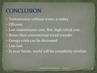  Transmission without wires- a reality
 Efficient
 Low maintenance cost. But, high initial cost
 Better than conventional wired transfer
 Energy crisis can be decreased
 Low loss
 In near future, world will be completely wireless
11/17/2013 17
Wireless Power Transmission
 
