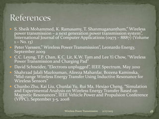  S. Sheik Mohammed, K. Ramasamy, T. Shanmuganantham,” Wireless
power transmission – a next generation power transmission system”,
International Journal of Computer Applications (0975 – 8887) (Volume
1 – No. 13)
 Peter Vaessen,” Wireless Power Transmission”, Leonardo Energy,
September 2009
 C.C. Leung, T.P. Chan, K.C. Lit, K.W. Tam and Lee Yi Chow, “Wireless
Power Transmission and Charging Pad”
 David Schneider, “Electrons unplugged”, IEEE Spectrum, May 2010
 Shahrzad Jalali Mazlouman, Alireza Mahanfar, Bozena Kaminska,
“Mid-range Wireless Energy Transfer Using Inductive Resonance for
Wireless Sensors”
 Chunbo Zhu, Kai Liu, Chunlai Yu, Rui Ma, Hexiao Cheng, “Simulation
and Experimental Analysis on Wireless Energy Transfer Based on
Magnetic Resonances”, IEEE Vehicle Power and Propulsion Conference
(VPPC), September 3-5, 2008
11/17/2013 18
Wireless Power Transmission
 