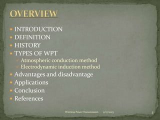  INTRODUCTION
 DEFINITION
 HISTORY
 TYPES OF WPT
 Atmospheric conduction method
 Electrodynamic induction method
 Advantages and disadvantage
 Applications
 Conclusion
 References
11/17/2013 2
Wireless Power Transmission
 