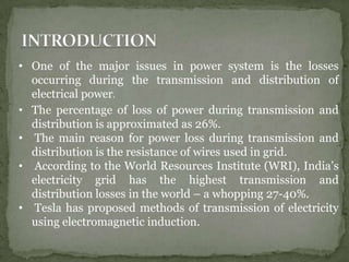 • One of the major issues in power system is the losses
occurring during the transmission and distribution of
electrical power.
• The percentage of loss of power during transmission and
distribution is approximated as 26%.
• The main reason for power loss during transmission and
distribution is the resistance of wires used in grid.
• According to the World Resources Institute (WRI), India’s
electricity grid has the highest transmission and
distribution losses in the world – a whopping 27-40%.
• Tesla has proposed methods of transmission of electricity
using electromagnetic induction.
 