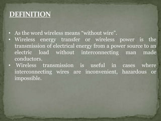 • As the word wireless means “without wire”.
• Wireless energy transfer or wireless power is the
transmission of electrical energy from a power source to an
electric load without interconnecting man made
conductors.
• Wireless transmission is useful in cases where
interconnecting wires are inconvenient, hazardous or
impossible.
 