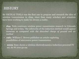 Sir NICOLAI TESLA was the first one to propose and research the idea of
wireless transmission in 1899, since than many scholars and scientists
have been working to make his dream a reality.
• 1899: Tesla continues wireless power transmission research in Colorado
Springs and writes, "the inferiority of the induction method would appear
immense as compared with the disturbed charge of ground and air
method
• 1961: William C. Brown publishes an article exploring
possibilities of microwave power transmission
• 2009: Sony shows a wireless electrodynamics-induction powered TV
set, 60 W over 50 cm
 