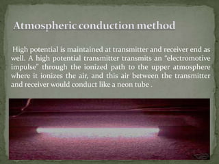 High potential is maintained at transmitter and receiver end as
well. A high potential transmitter transmits an “electromotive
impulse” through the ionized path to the upper atmosphere
where it ionizes the air, and this air between the transmitter
and receiver would conduct like a neon tube .
 