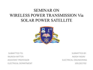 SEMINAR ON
WIRELESS POWER TRANSMISSION Via
SOLAR POWER SATELLITE
SUBMITTED TO: SUBMITTED BY:
RAJNISH MITTER AKASH YADAV
ASSISTANT PROFESSOR ELECTRICAL ENGINEERING
ELECTRICAL DEPARTMENT 10ELDEE702
 