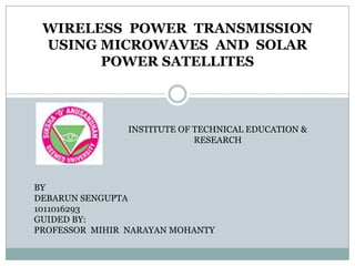 WIRELESS POWER TRANSMISSION
USING MICROWAVES AND SOLAR
POWER SATELLITES
INSTITUTE OF TECHNICAL EDUCATION &
RESEARCH
BY
DEBARUN SENGUPTA
1011016293
GUIDED BY:
PROFESSOR MIHIR NARAYAN MOHANTY
 