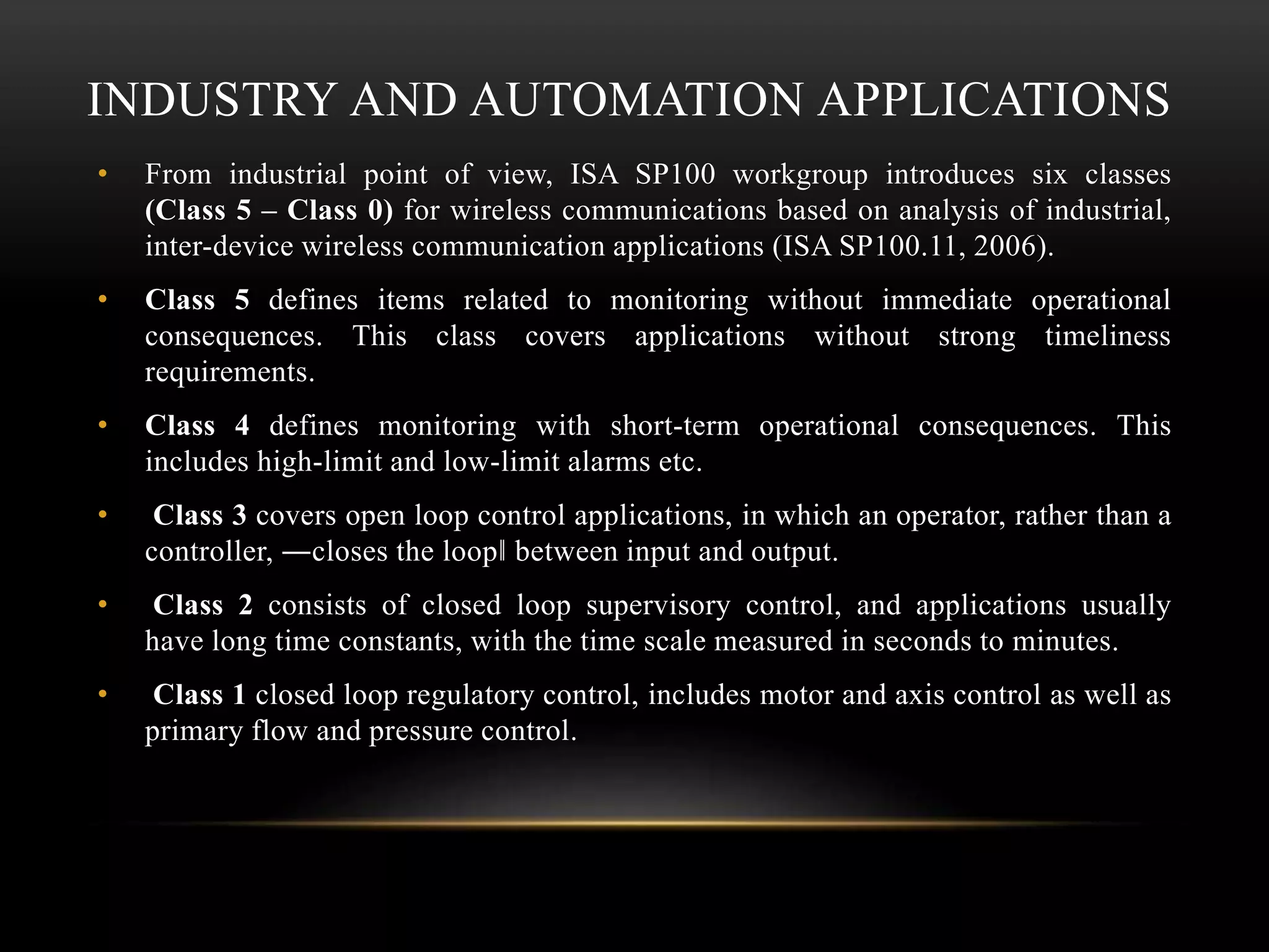 INDUSTRY AND AUTOMATION APPLICATIONS
• From industrial point of view, ISA SP100 workgroup introduces six classes
(Class 5 – Class 0) for wireless communications based on analysis of industrial,
inter-device wireless communication applications (ISA SP100.11, 2006).
• Class 5 defines items related to monitoring without immediate operational
consequences. This class covers applications without strong timeliness
requirements.
• Class 4 defines monitoring with short-term operational consequences. This
includes high-limit and low-limit alarms etc.
• Class 3 covers open loop control applications, in which an operator, rather than a
controller, ―closes the loop‖ between input and output.
• Class 2 consists of closed loop supervisory control, and applications usually
have long time constants, with the time scale measured in seconds to minutes.
• Class 1 closed loop regulatory control, includes motor and axis control as well as
primary flow and pressure control.
 