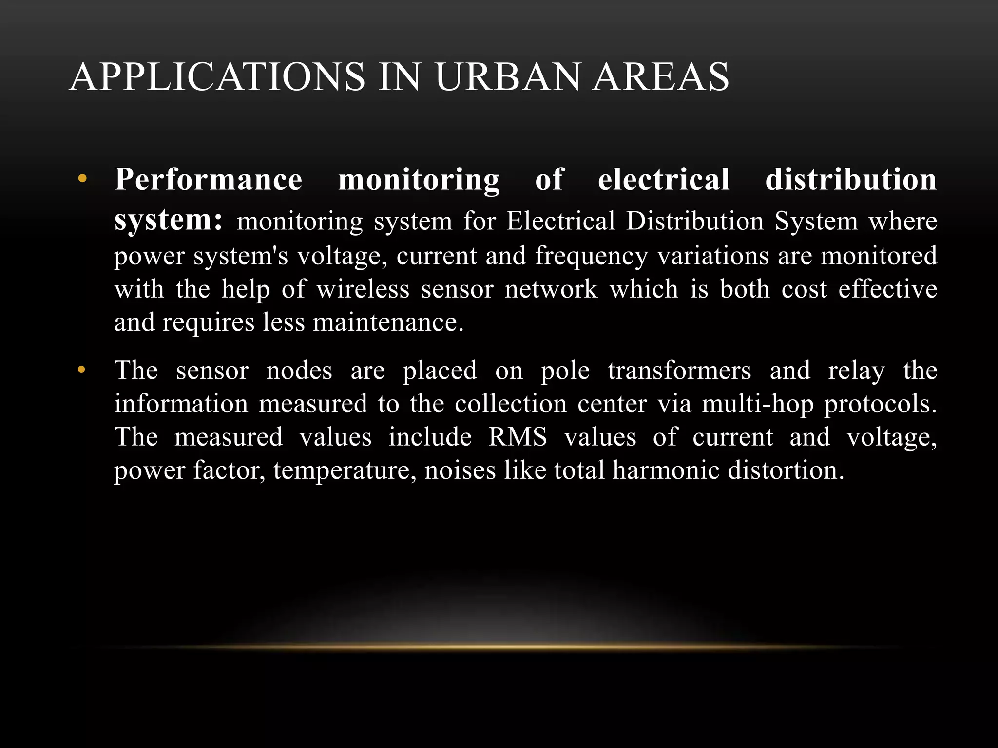 APPLICATIONS IN URBAN AREAS
• Performance monitoring of electrical distribution
system: monitoring system for Electrical Distribution System where
power system's voltage, current and frequency variations are monitored
with the help of wireless sensor network which is both cost effective
and requires less maintenance.
• The sensor nodes are placed on pole transformers and relay the
information measured to the collection center via multi-hop protocols.
The measured values include RMS values of current and voltage,
power factor, temperature, noises like total harmonic distortion.
 