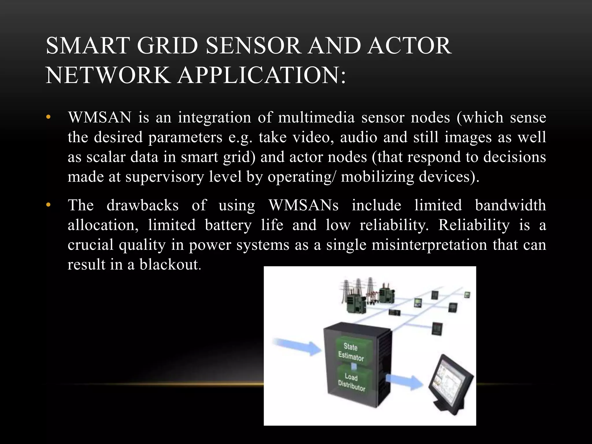 SMART GRID SENSOR AND ACTOR
NETWORK APPLICATION:
• WMSAN is an integration of multimedia sensor nodes (which sense
the desired parameters e.g. take video, audio and still images as well
as scalar data in smart grid) and actor nodes (that respond to decisions
made at supervisory level by operating/ mobilizing devices).
• The drawbacks of using WMSANs include limited bandwidth
allocation, limited battery life and low reliability. Reliability is a
crucial quality in power systems as a single misinterpretation that can
result in a blackout.
 