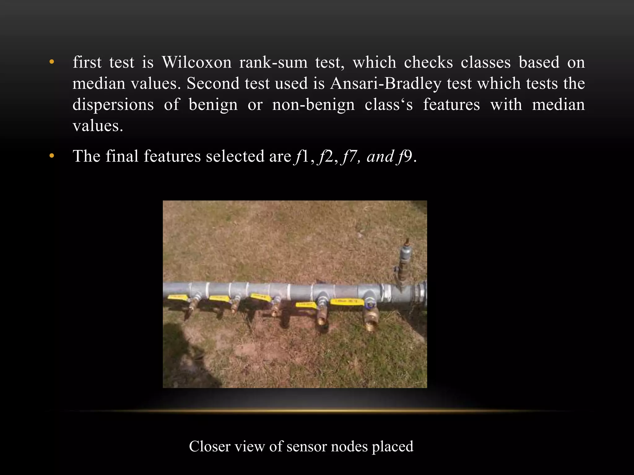 • first test is Wilcoxon rank-sum test, which checks classes based on
median values. Second test used is Ansari-Bradley test which tests the
dispersions of benign or non-benign class‘s features with median
values.
• The final features selected are f1, f2, f7, and f9.
Closer view of sensor nodes placed
 