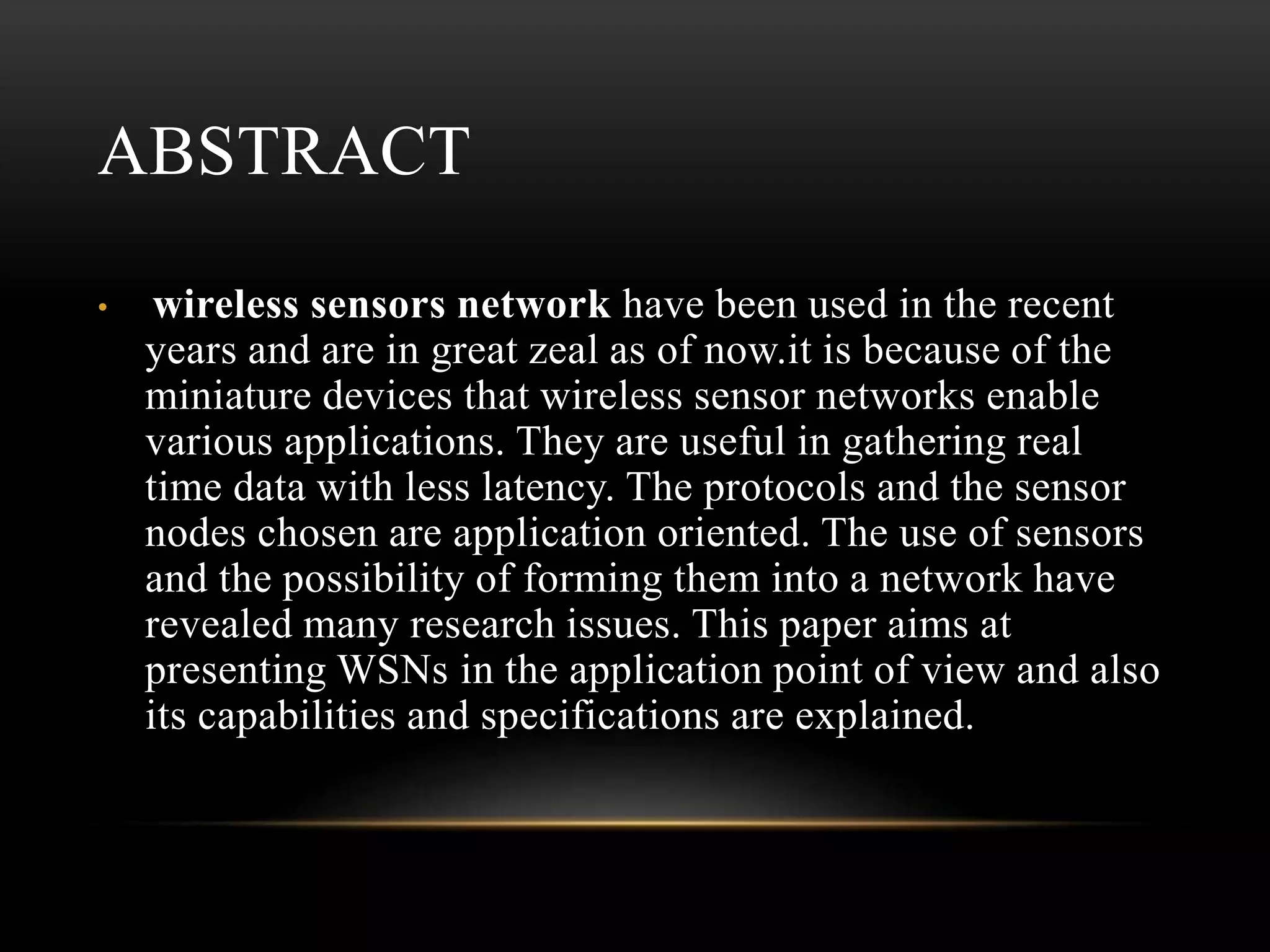 ABSTRACT
• wireless sensors network have been used in the recent
years and are in great zeal as of now.it is because of the
miniature devices that wireless sensor networks enable
various applications. They are useful in gathering real
time data with less latency. The protocols and the sensor
nodes chosen are application oriented. The use of sensors
and the possibility of forming them into a network have
revealed many research issues. This paper aims at
presenting WSNs in the application point of view and also
its capabilities and specifications are explained.
 