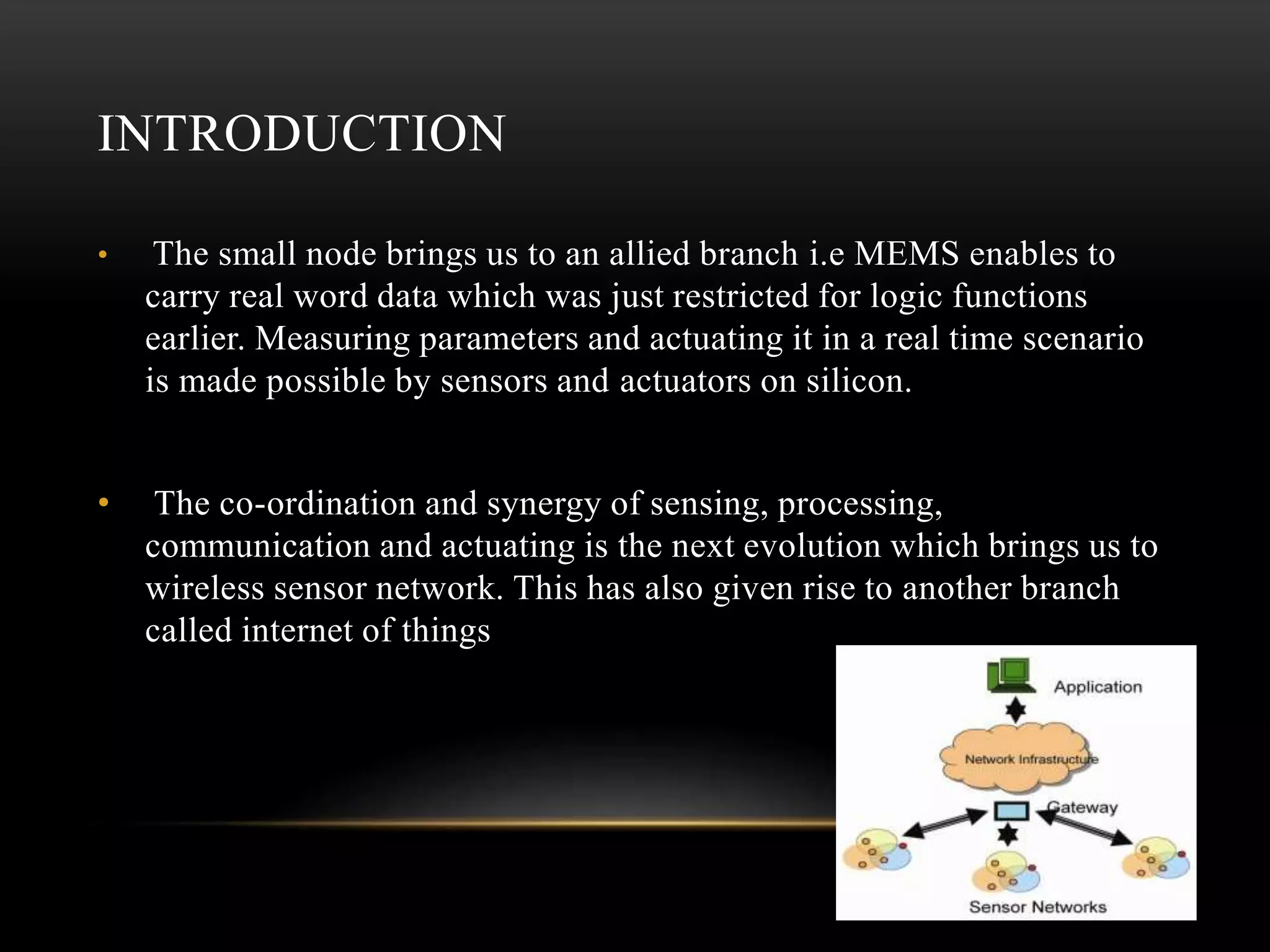 INTRODUCTION
• The small node brings us to an allied branch i.e MEMS enables to
carry real word data which was just restricted for logic functions
earlier. Measuring parameters and actuating it in a real time scenario
is made possible by sensors and actuators on silicon.
• The co-ordination and synergy of sensing, processing,
communication and actuating is the next evolution which brings us to
wireless sensor network. This has also given rise to another branch
called internet of things
 
