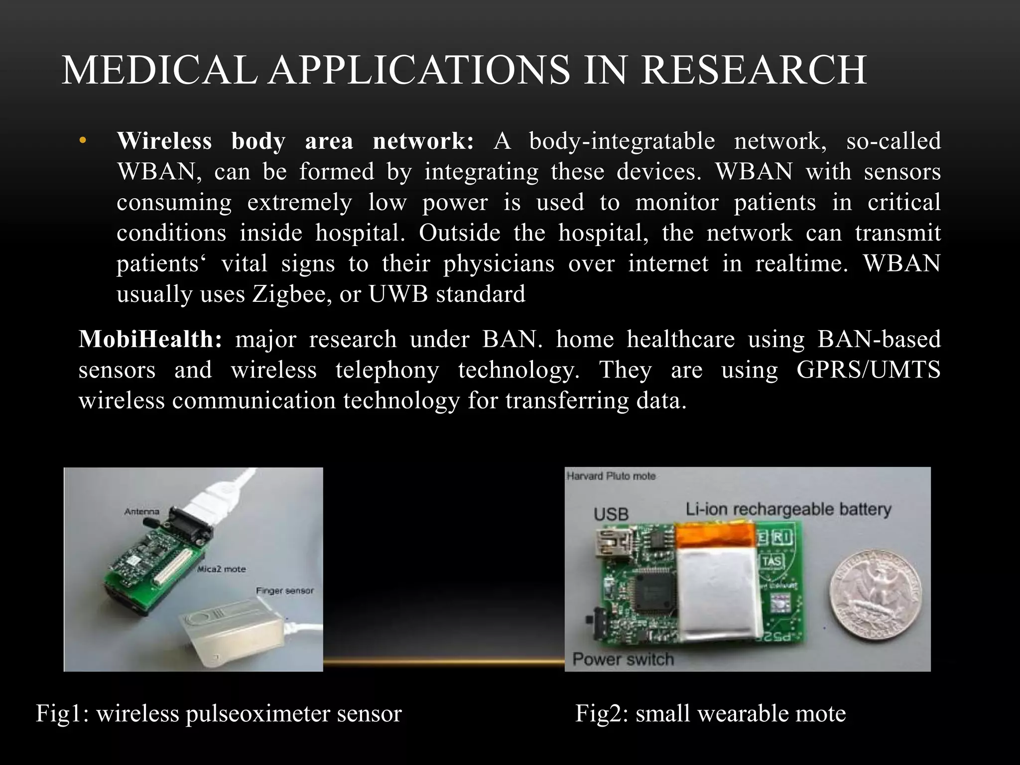 MEDICAL APPLICATIONS IN RESEARCH
• Wireless body area network: A body-integratable network, so-called
WBAN, can be formed by integrating these devices. WBAN with sensors
consuming extremely low power is used to monitor patients in critical
conditions inside hospital. Outside the hospital, the network can transmit
patients‘ vital signs to their physicians over internet in realtime. WBAN
usually uses Zigbee, or UWB standard
MobiHealth: major research under BAN. home healthcare using BAN-based
sensors and wireless telephony technology. They are using GPRS/UMTS
wireless communication technology for transferring data.
Fig1: wireless pulseoximeter sensor Fig2: small wearable mote
 