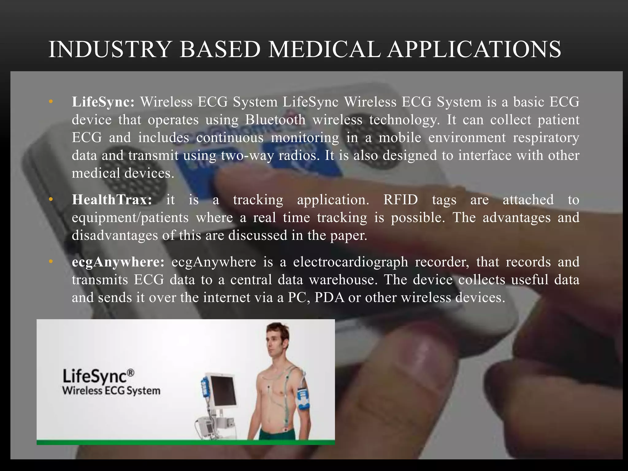 INDUSTRY BASED MEDICAL APPLICATIONS
• LifeSync: Wireless ECG System LifeSync Wireless ECG System is a basic ECG
device that operates using Bluetooth wireless technology. It can collect patient
ECG and includes continuous monitoring in a mobile environment respiratory
data and transmit using two-way radios. It is also designed to interface with other
medical devices.
• HealthTrax: it is a tracking application. RFID tags are attached to
equipment/patients where a real time tracking is possible. The advantages and
disadvantages of this are discussed in the paper.
• ecgAnywhere: ecgAnywhere is a electrocardiograph recorder, that records and
transmits ECG data to a central data warehouse. The device collects useful data
and sends it over the internet via a PC, PDA or other wireless devices.
 