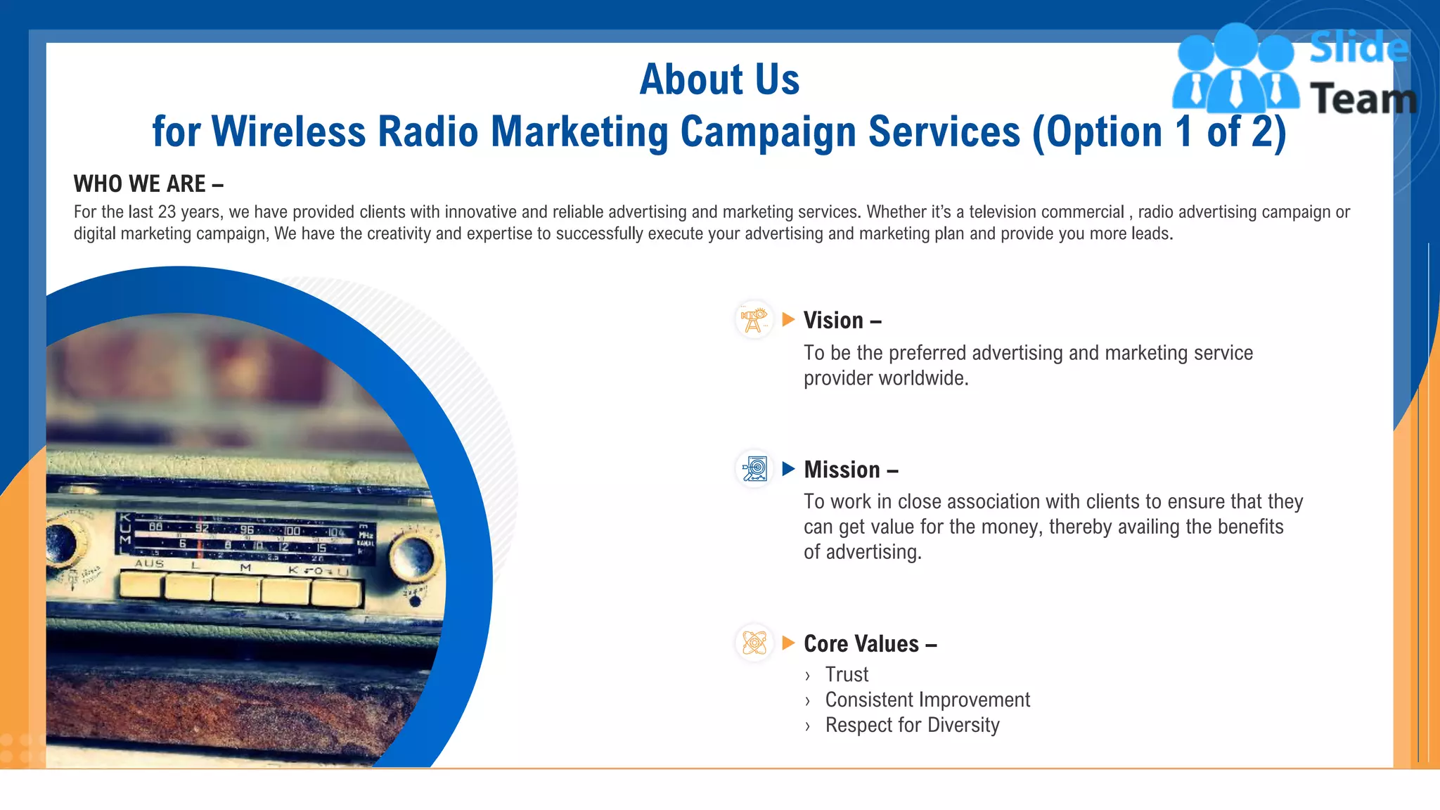 About Us
for Wireless Radio Marketing Campaign Services (Option 1 of 2)
WHO WE ARE –
For the last 23 years, we have provided clients with innovative and reliable advertising and marketing services. Whether it’s a television commercial , radio advertising campaign or
digital marketing campaign, We have the creativity and expertise to successfully execute your advertising and marketing plan and provide you more leads.
To be the preferred advertising and marketing service
provider worldwide.
Vision –
To work in close association with clients to ensure that they
can get value for the money, thereby availing the benefits
of advertising.
Mission –
› Trust
› Consistent Improvement
› Respect for Diversity
Core Values –
13
 