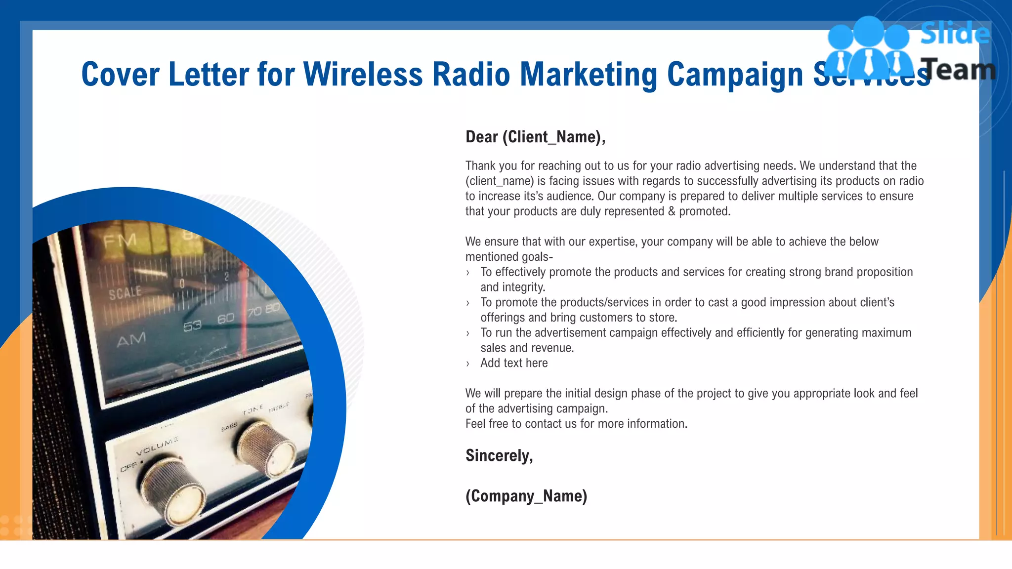 Cover Letter for Wireless Radio Marketing Campaign Services
Dear (Client_Name),
Thank you for reaching out to us for your radio advertising needs. We understand that the
(client_name) is facing issues with regards to successfully advertising its products on radio
to increase its’s audience. Our company is prepared to deliver multiple services to ensure
that your products are duly represented & promoted.
We ensure that with our expertise, your company will be able to achieve the below
mentioned goals-
› To effectively promote the products and services for creating strong brand proposition
and integrity.
› To promote the products/services in order to cast a good impression about client’s
offerings and bring customers to store.
› To run the advertisement campaign effectively and efficiently for generating maximum
sales and revenue.
› Add text here
We will prepare the initial design phase of the project to give you appropriate look and feel
of the advertising campaign.
Feel free to contact us for more information.
Sincerely,
(Company_Name)
2
 