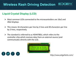 http://www.edgefxkits.com/
Wireless Rash Driving Detection
Liquid Crystal Display (LCD)
 Most common LCDs connected to the microcontrollers are 16x2 and
20x2 displays.
 This means 16 characters per line by 2 lines and 20 characters per line
by 2 lines, respectively.
 The standard is referred to as HD44780U, which refers to the
controller chip which receives data from an external source (and
communicates directly with the LCD.
 