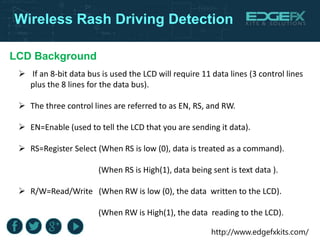 http://www.edgefxkits.com/
Wireless Rash Driving Detection
LCD Background
 If an 8-bit data bus is used the LCD will require 11 data lines (3 control lines
plus the 8 lines for the data bus).
 The three control lines are referred to as EN, RS, and RW.
 EN=Enable (used to tell the LCD that you are sending it data).
 RS=Register Select (When RS is low (0), data is treated as a command).
(When RS is High(1), data being sent is text data ).
 R/W=Read/Write (When RW is low (0), the data written to the LCD).
(When RW is High(1), the data reading to the LCD).
 