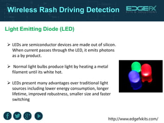 http://www.edgefxkits.com/
Wireless Rash Driving Detection
Light Emitting Diode (LED)
 LEDs are semiconductor devices are made out of silicon.
When current passes through the LED, it emits photons
as a by product.
 Normal light bulbs produce light by heating a metal
filament until its white hot.
 LEDs present many advantages over traditional light
sources including lower energy consumption, longer
lifetime, improved robustness, smaller size and faster
switching
 