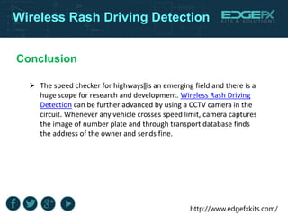 http://www.edgefxkits.com/
Wireless Rash Driving Detection
Conclusion
 The speed checker for highways‖is an emerging field and there is a
huge scope for research and development. Wireless Rash Driving
Detection can be further advanced by using a CCTV camera in the
circuit. Whenever any vehicle crosses speed limit, camera captures
the image of number plate and through transport database finds
the address of the owner and sends fine.
 
