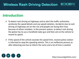 http://www.edgefxkits.com/
Introduction
Wireless Rash Driving Detection
 To detect rash driving on highways and to alert the traffic authorities
wirelessly the speed details and any speed violation. Accidents due to rash
driving on highways are on the rise and people are losing their lives
because of others mistakes. In the present system, to detect rash driving
the police has to use a handheld radar gun and then aim at the vehicle to
record its speed.
 If the speed of the vehicle exceeds the speed limit, nearest police station
is informed to stop the speeding vehicle. This is an ineffective process as
after detecting one has to inform the same and a lot of time is wasted.
 