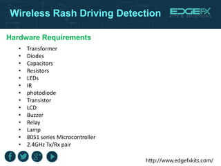 http://www.edgefxkits.com/
Wireless Rash Driving Detection
Hardware Requirements
• Transformer
• Diodes
• Capacitors
• Resistors
• LEDs
• IR
• photodiode
• Transistor
• LCD
• Buzzer
• Relay
• Lamp
• 8051 series Microcontroller
• 2.4GHz Tx/Rx pair
 