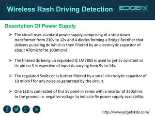 http://www.edgefxkits.com/
Wireless Rash Driving Detection
Description Of Power Supply
 The circuit uses standard power supply comprising of a step-down
transformer from 230v to 12v and 4 diodes forming a Bridge Rectifier that
delivers pulsating dc which is then filtered by an electrolytic capacitor of
about 470microf to 100microF.
 The filtered dc being un regulated IC LM7805 is used to get 5v constant at
its pin no 3 irrespective of input dc varying from 9v to 14v.
 The regulated 5volts dc is further filtered by a small electrolytic capacitor of
10 micro f for any noise so generated by the circuit.
 One LED is connected of this 5v point in series with a resistor of 330ohms
to the ground i.e. negative voltage to indicate 5v power supply availability.
 