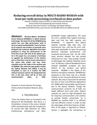 For the Proceedings of the Asia Pacific Advanced Network




  Reducing overall delay in MULTI-RADIO WOBAN with
   least per node processing overhead on data packet
                 Asad Ali, Irfanullah, Savera Tanveer, Dr.S.M.H Zaidi,Fouzia Noureen
                       School of Electrical Engineering and Computer Science,
                  National University of Science Technology, Islamabad, Pakistan.
        Email:{09msitaali,09msitirfanu,savera.tanveer,Drzaidi,08msitfnoureen}@seecs.edu.pk



                                                     bandwidth hungry applications, the need
Abstract--        Wireless-Optical Broadband
                                                     for such a network that support enormous
Access Network (WOBAN) is a hybrid network
technology. The back-End of the WOBAN being          data and that has high capacity and
optical has very high performance both in            bandwidth       is apparent. Also optical
terms of speed and bandwidth. There has been         network provides high data rate, low
lot of research and numbers of protocols were        transmission loss, and low bit error rate,
designed and numerous algorithms have been           Ultra-high bandwidth to meet the growing
proposed to bring the performance of the             demand, improved performance, and
Front-End at par with that of the optical part.      increased transmission rate. On the other
So in this paper too, we propose a technique         hand, wireless network has also greatly
to upgrade the performance of the wireless           influenced our lives. They provide number
part so that there may be lesser processing on
                                                     of advantages like mobility, flexibility, lesser
the actual data packet and may move
                                                     cost. So Wireless Optical Broadband Access
smoothly across the nodes in the wireless part
of WOBAN. Also when the data packet reaches          network (WOBAN) combines the best
the Optical Network Unit (ONU), it may be            feature of the wireless and optical
forwarded as soon as it reaches the ONU              networks. WOBAN is the hybrid of the
without having to wait for the designated time       Wireless and optical networks. WOBAN was
slot. In this way, there will be no time slot        proposed so that there may be a flexible
synchronization       delay      at      ONU .       solution to the increased demand of access
                                                     network. Not only to overcome the demand
                                                     but also to have cost-effective deployment
                                                     of a WMN while having higher performance
Keywords: Protocol, Network Technology,
                                                     due to the optical network. Though the
Wireless-Optical Broadband Network, delay,
                                                     communication scenarios [1] of both are
ONU
                                                     totally different from each other. Optical
                                                     network are used for high bandwidth and
             1. Introduction                         for long-haul communication and wireless
                                                     to provide flexible connectivity. So in
 There has always been an increased in the           WOBAN we combine both in an efficient
demand of the bandwidth. Also there is a             and cost-effective manner in order to take
tremendous increase in the access network
                                                     the advantages of the best features of both.
traffic and particularly with the introduction       Rest of the paper is organized as follows.
of services like high definition TV, Video
                                                     Section 2 highlights the Architecture of
Conferencing, telemedicine and other

                                                                                                   1
 