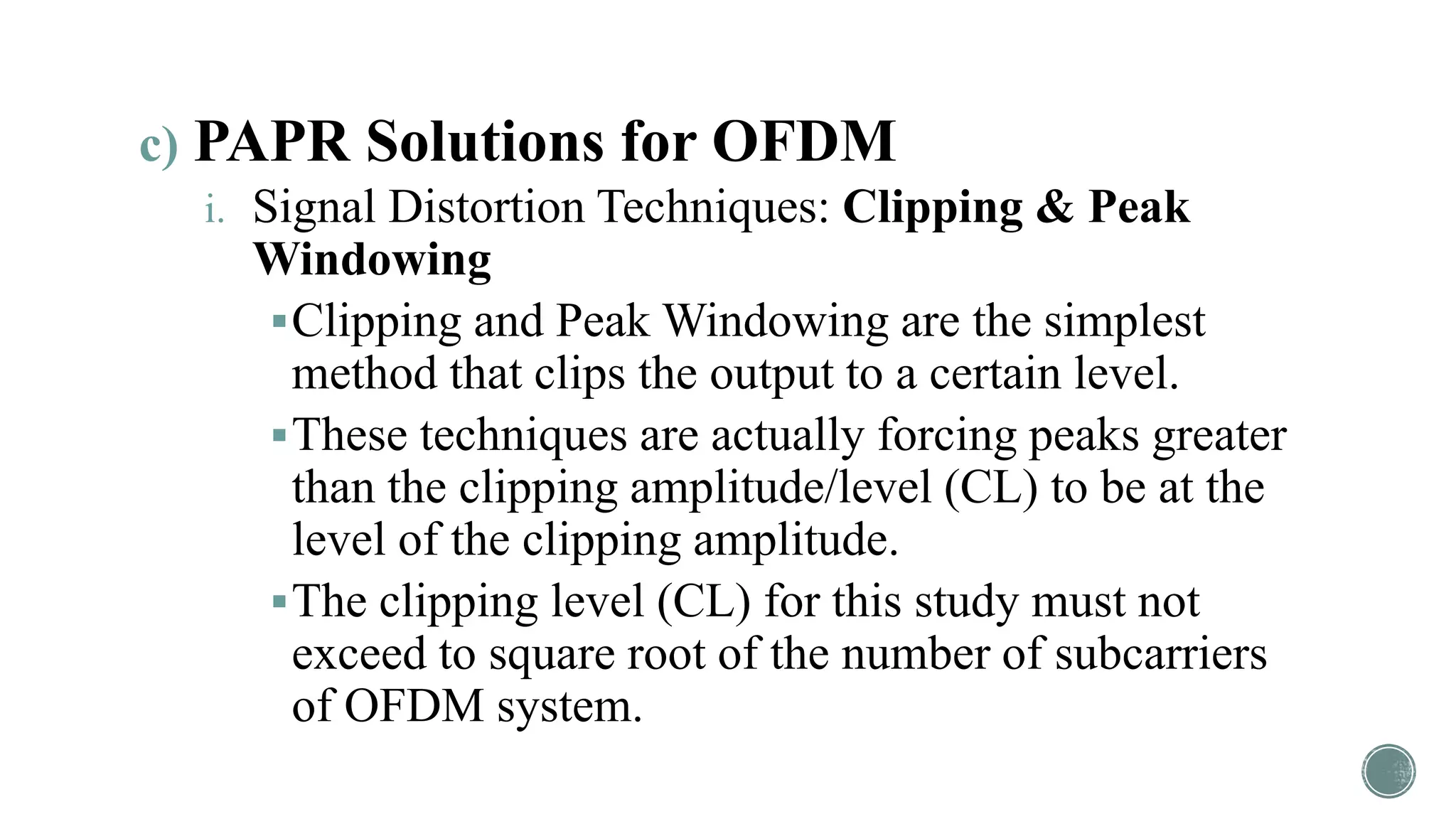 c) PAPR Solutions for OFDM
i. Signal Distortion Techniques: Clipping & Peak
Windowing
Clipping and Peak Windowing are the simplest
method that clips the output to a certain level.
These techniques are actually forcing peaks greater
than the clipping amplitude/level (CL) to be at the
level of the clipping amplitude.
The clipping level (CL) for this study must not
exceed to square root of the number of subcarriers
of OFDM system.
 