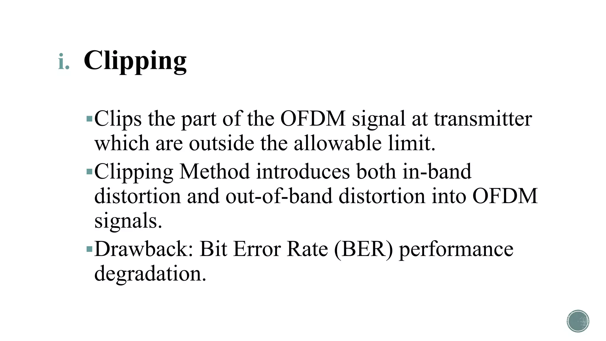 i. Clipping
Clips the part of the OFDM signal at transmitter
which are outside the allowable limit.
Clipping Method introduces both in-band
distortion and out-of-band distortion into OFDM
signals.
Drawback: Bit Error Rate (BER) performance
degradation.
 