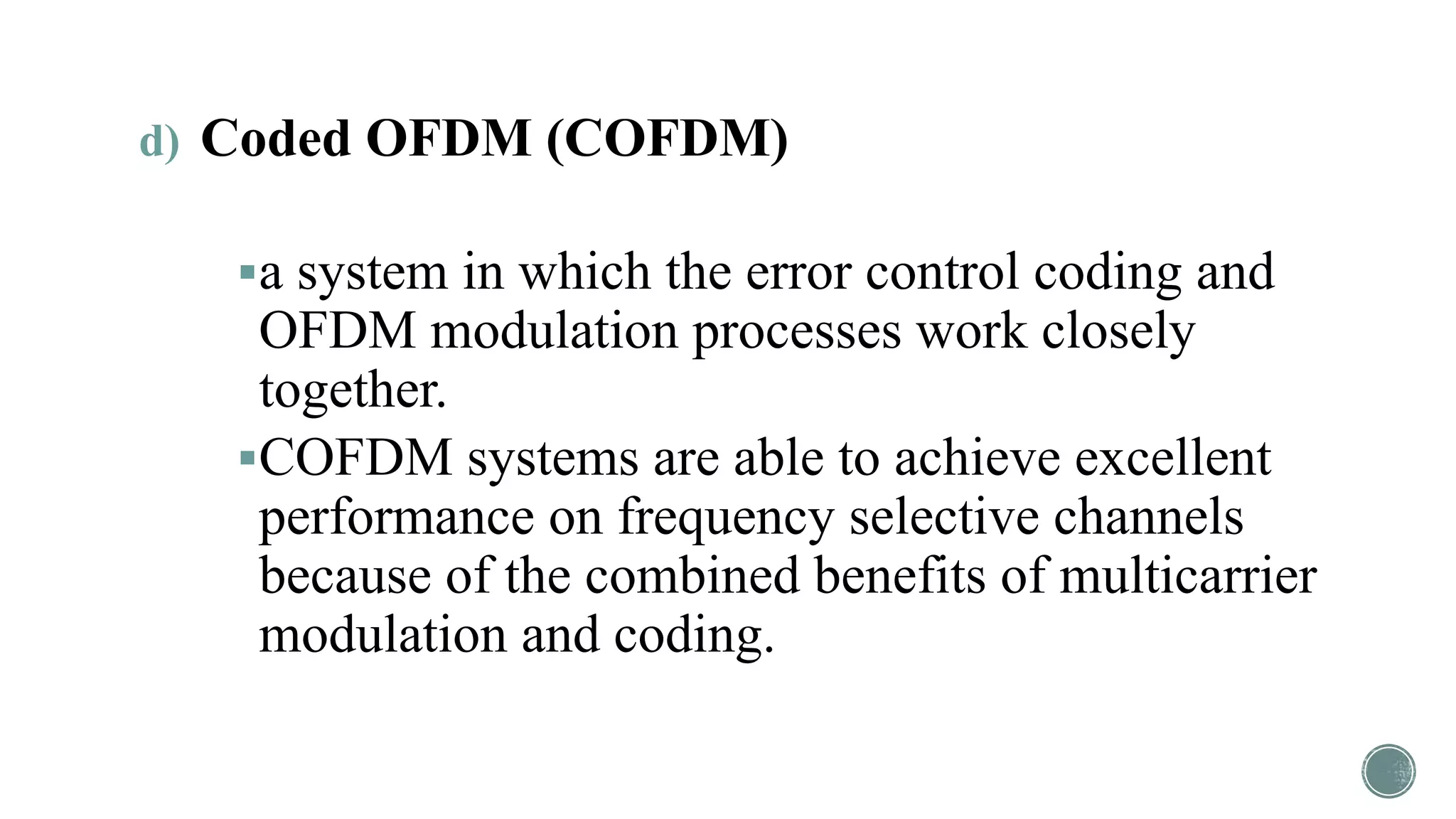 d) Coded OFDM (COFDM)
a system in which the error control coding and
OFDM modulation processes work closely
together.
COFDM systems are able to achieve excellent
performance on frequency selective channels
because of the combined benefits of multicarrier
modulation and coding.
 