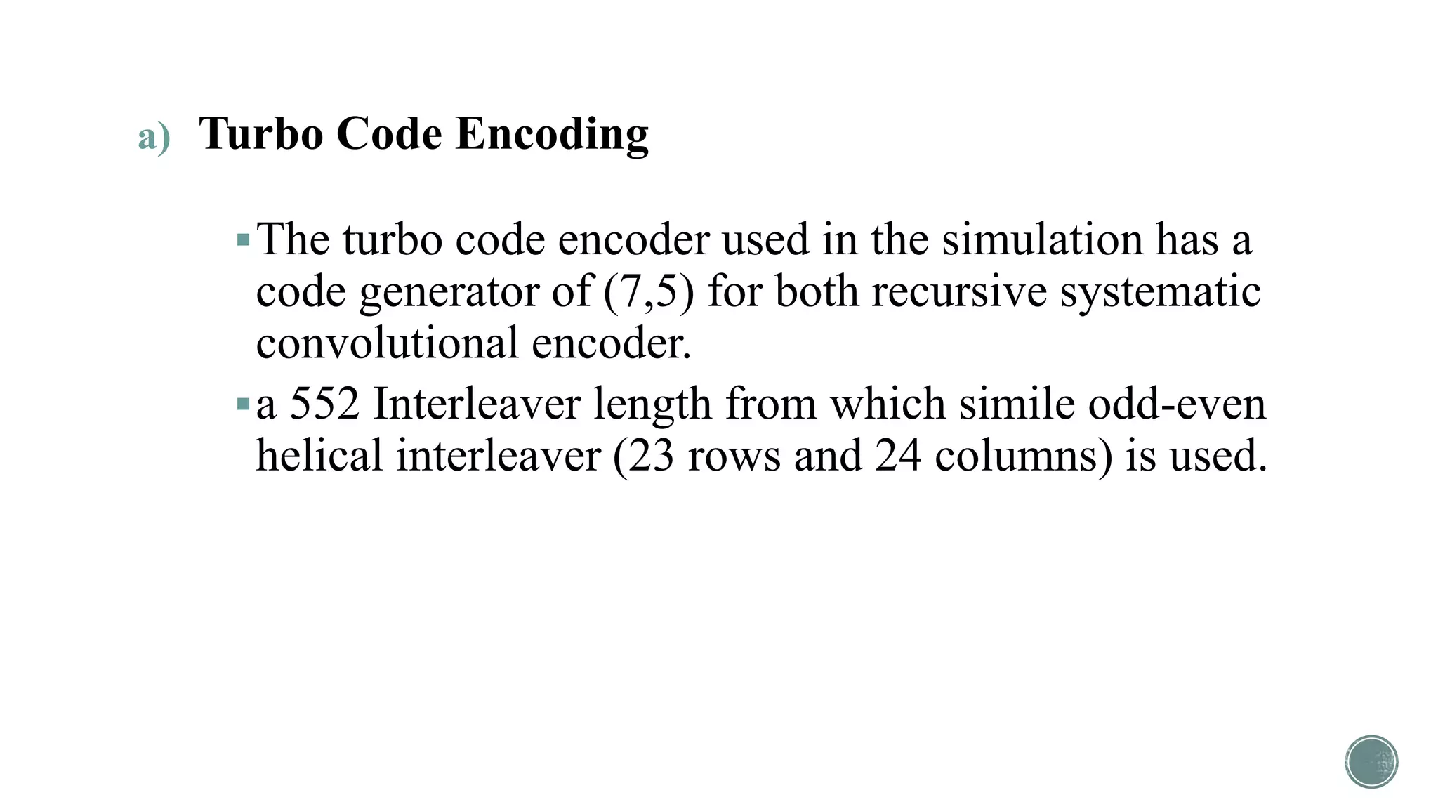 a) Turbo Code Encoding
The turbo code encoder used in the simulation has a
code generator of (7,5) for both recursive systematic
convolutional encoder.
a 552 Interleaver length from which simile odd-even
helical interleaver (23 rows and 24 columns) is used.
 