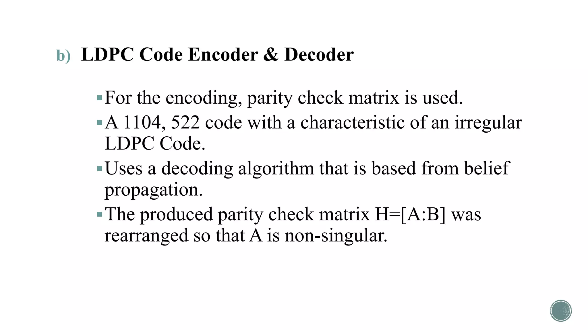 b) LDPC Code Encoder & Decoder
For the encoding, parity check matrix is used.
A 1104, 522 code with a characteristic of an irregular
LDPC Code.
Uses a decoding algorithm that is based from belief
propagation.
The produced parity check matrix H=[A:B] was
rearranged so that A is non-singular.
 