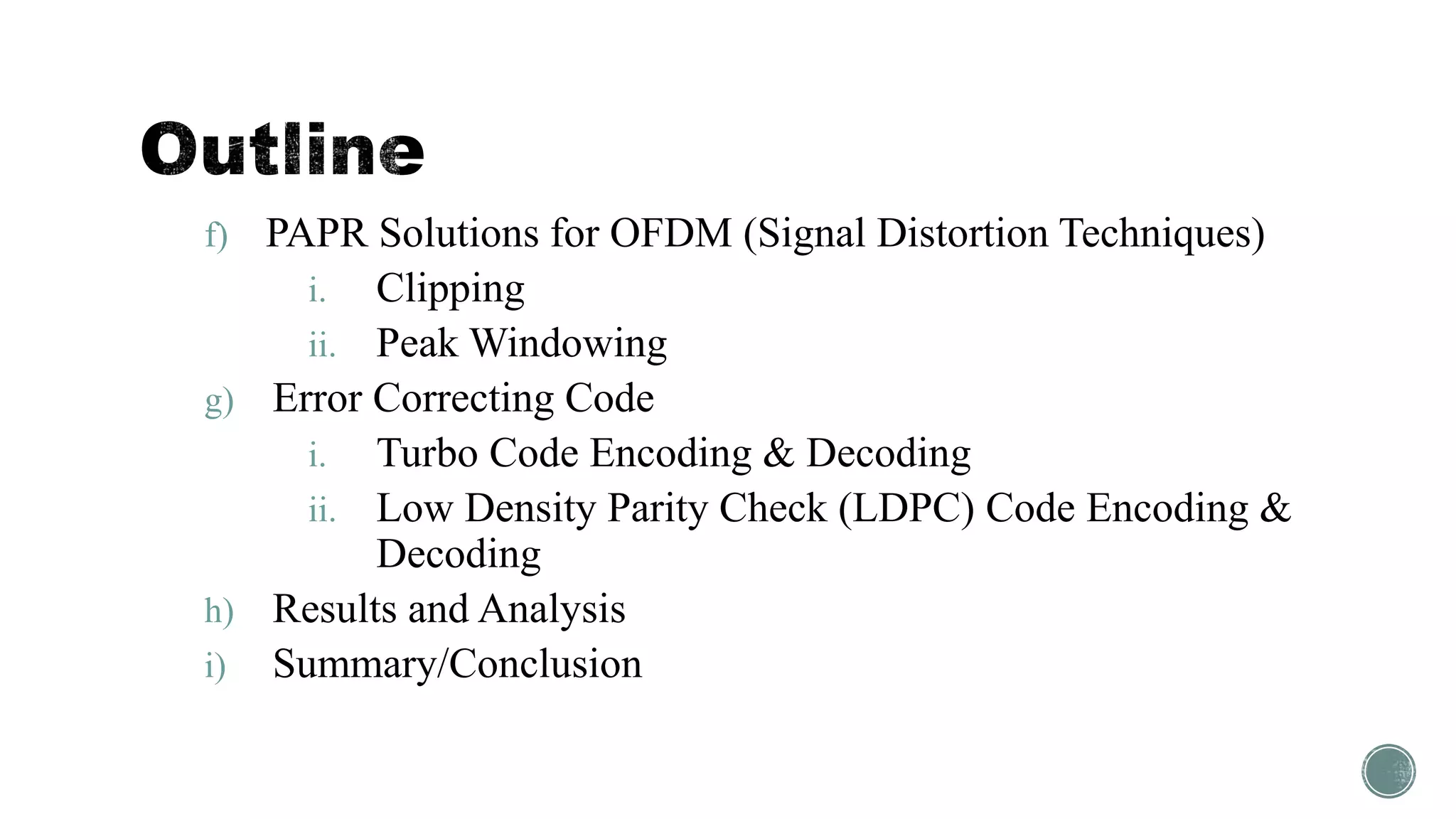 f) PAPR Solutions for OFDM (Signal Distortion Techniques)
i. Clipping
ii. Peak Windowing
g) Error Correcting Code
i. Turbo Code Encoding & Decoding
ii. Low Density Parity Check (LDPC) Code Encoding &
Decoding
h) Results and Analysis
i) Summary/Conclusion
 
