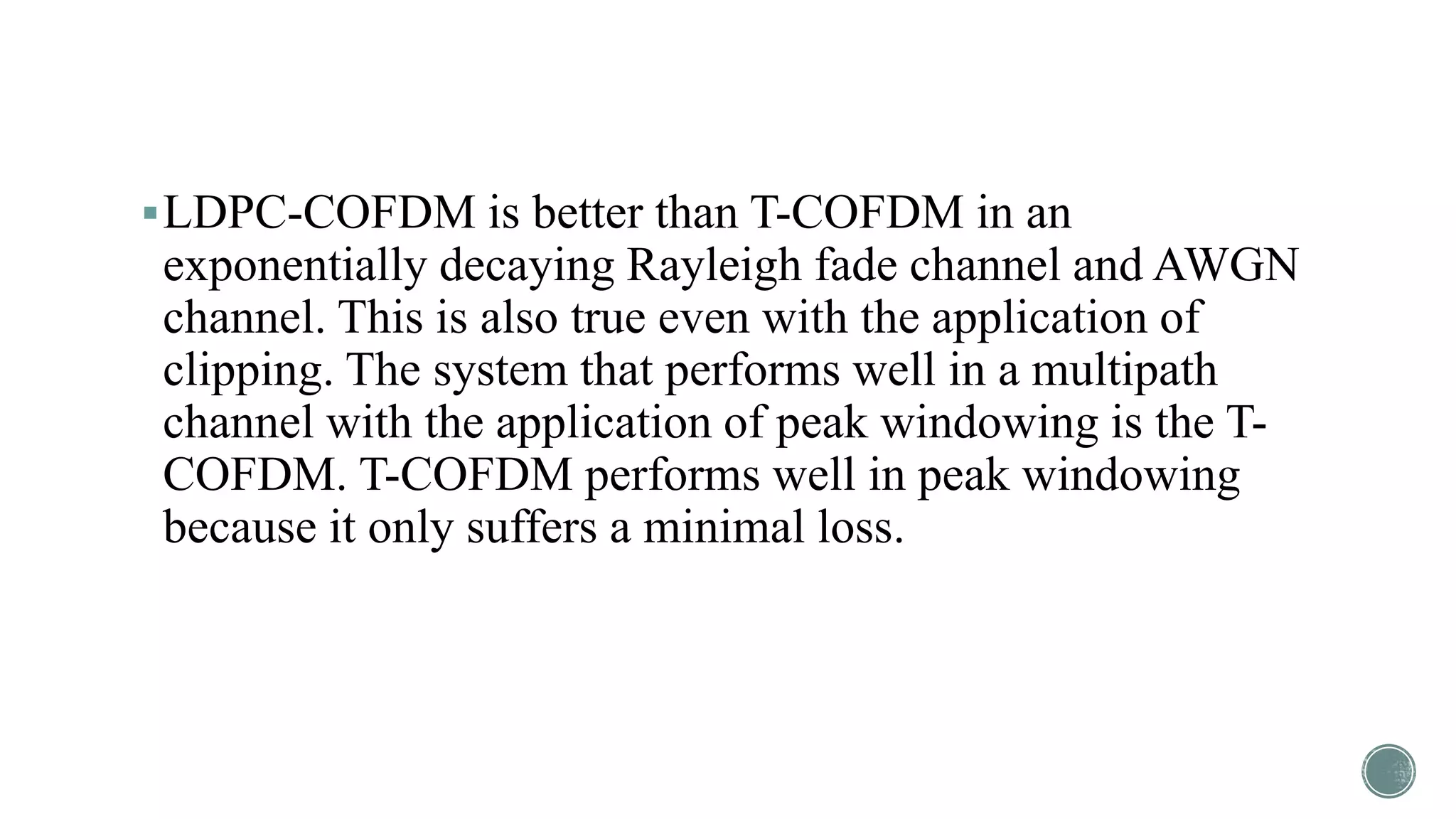 LDPC-COFDM is better than T-COFDM in an
exponentially decaying Rayleigh fade channel and AWGN
channel. This is also true even with the application of
clipping. The system that performs well in a multipath
channel with the application of peak windowing is the T-
COFDM. T-COFDM performs well in peak windowing
because it only suffers a minimal loss.
 
