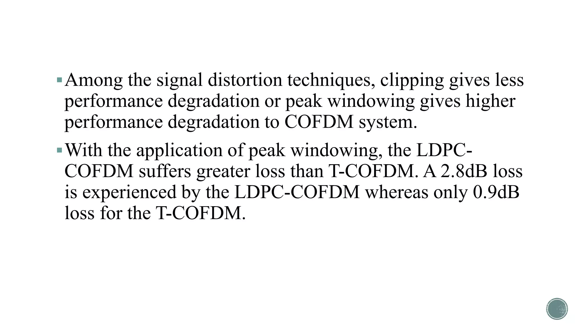 Among the signal distortion techniques, clipping gives less
performance degradation or peak windowing gives higher
performance degradation to COFDM system.
With the application of peak windowing, the LDPC-
COFDM suffers greater loss than T-COFDM. A 2.8dB loss
is experienced by the LDPC-COFDM whereas only 0.9dB
loss for the T-COFDM.
 