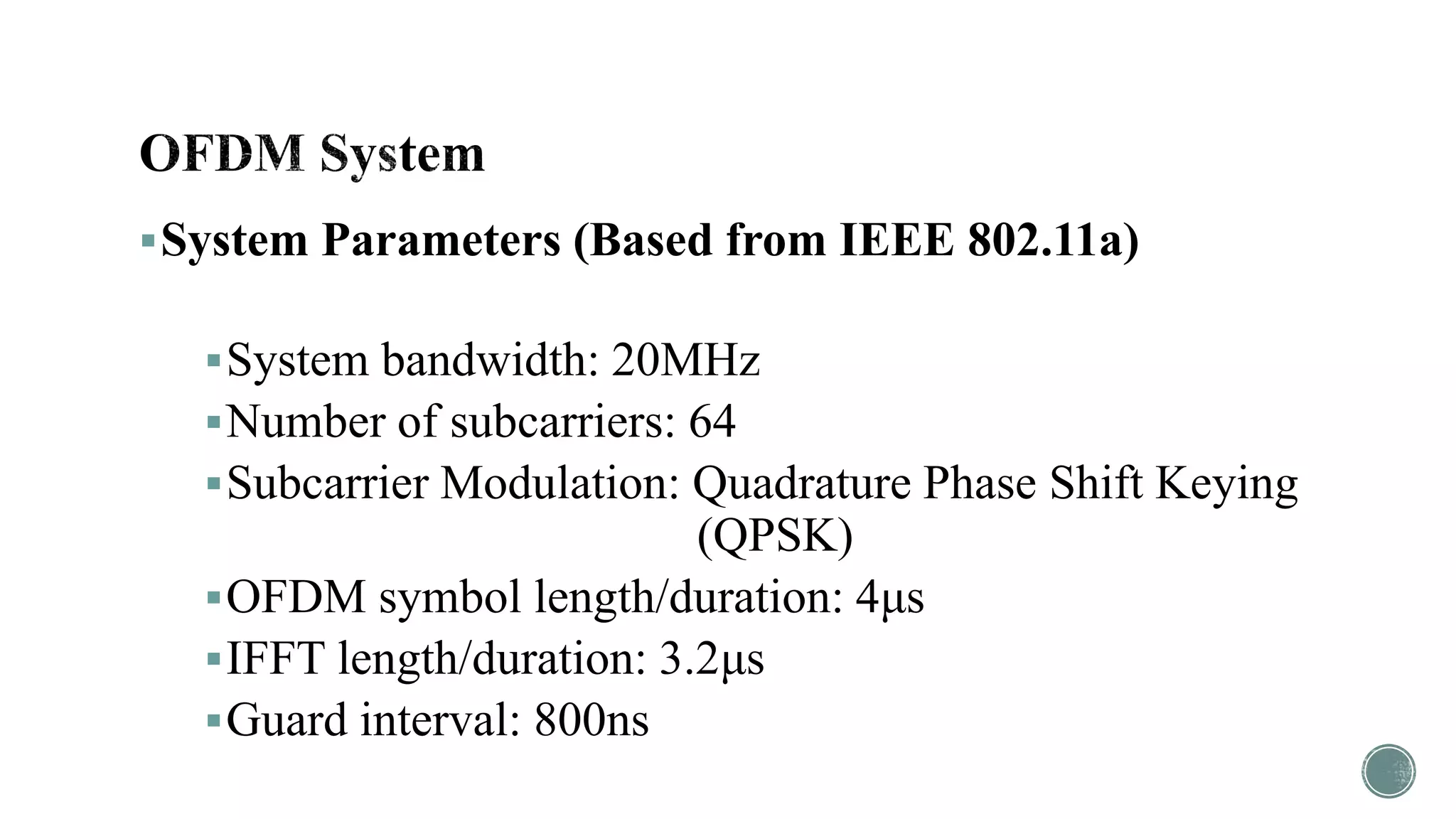 System Parameters (Based from IEEE 802.11a)
System bandwidth: 20MHz
Number of subcarriers: 64
Subcarrier Modulation: Quadrature Phase Shift Keying
(QPSK)
OFDM symbol length/duration: 4μs
IFFT length/duration: 3.2μs
Guard interval: 800ns
 