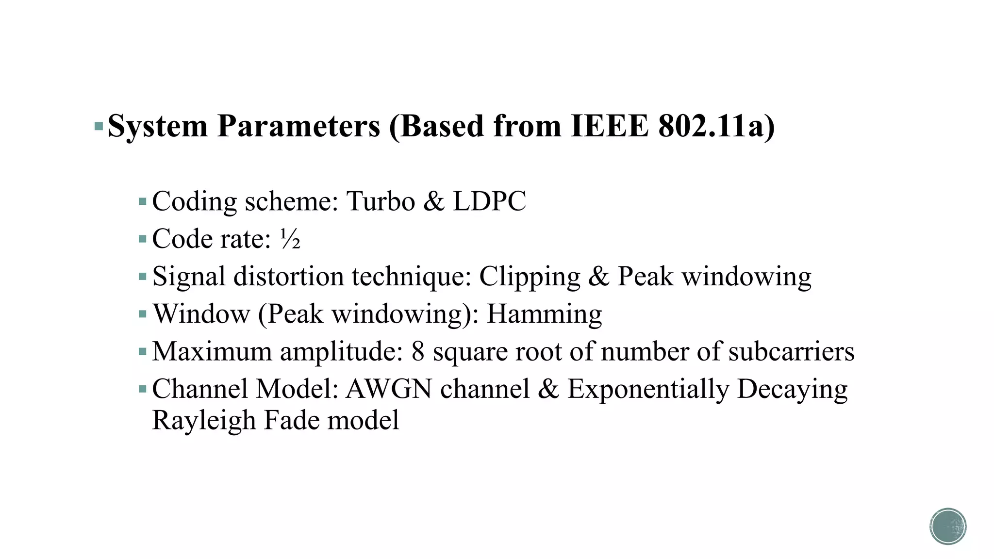 System Parameters (Based from IEEE 802.11a)
Coding scheme: Turbo & LDPC
Code rate: ½
Signal distortion technique: Clipping & Peak windowing
Window (Peak windowing): Hamming
Maximum amplitude: 8 square root of number of subcarriers
Channel Model: AWGN channel & Exponentially Decaying
Rayleigh Fade model
 