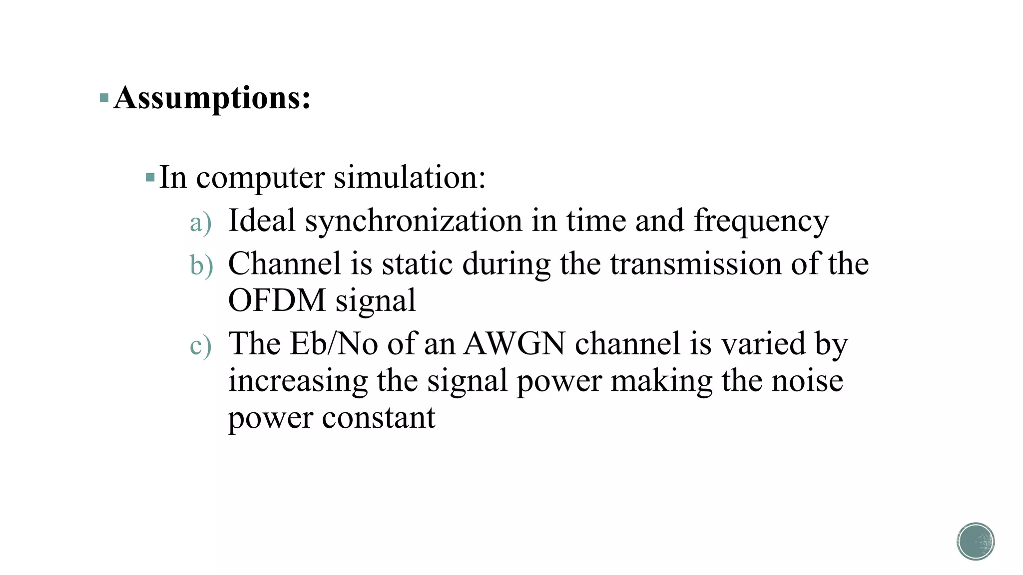 Assumptions:
In computer simulation:
a) Ideal synchronization in time and frequency
b) Channel is static during the transmission of the
OFDM signal
c) The Eb/No of an AWGN channel is varied by
increasing the signal power making the noise
power constant
 