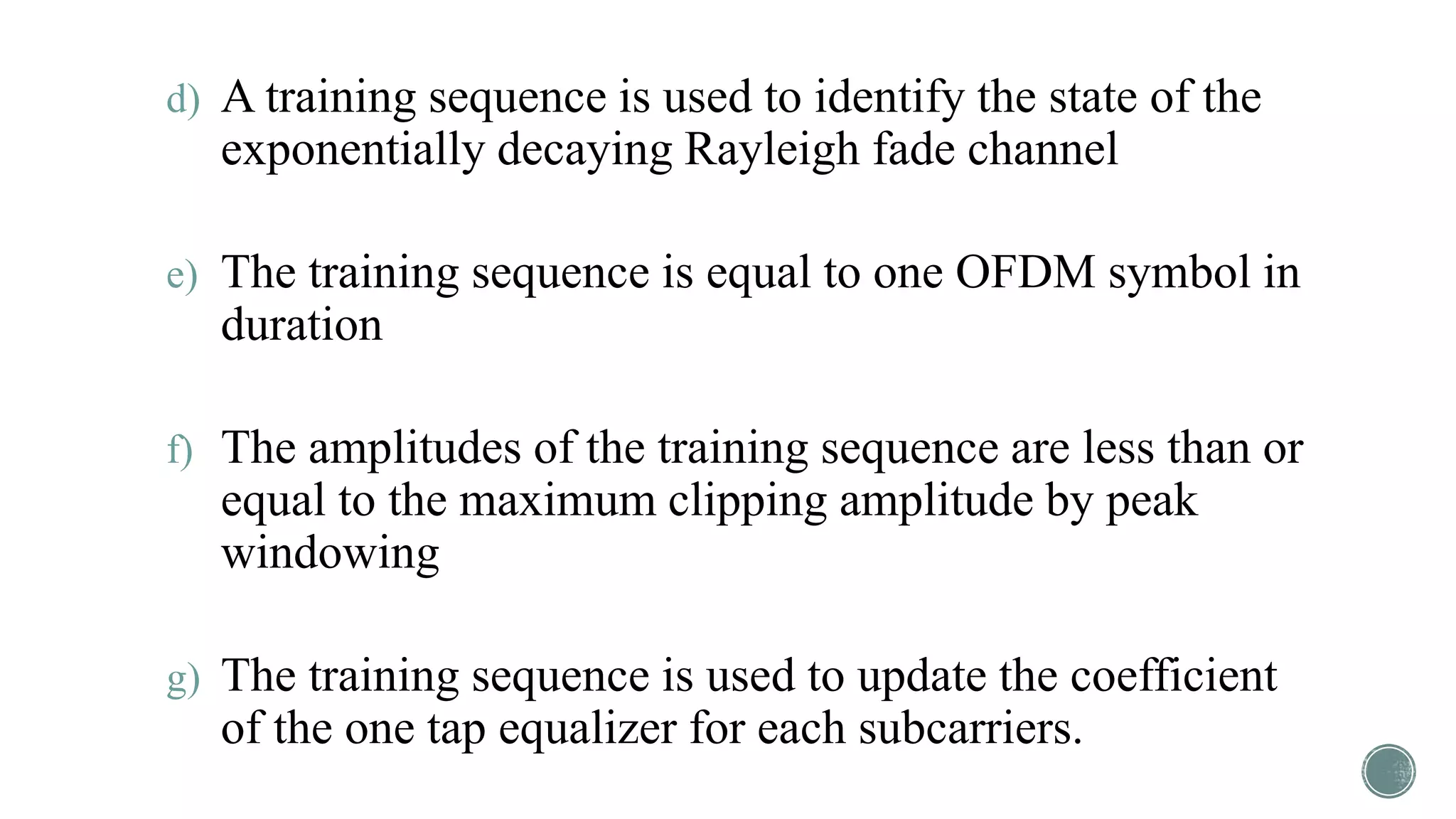 d) A training sequence is used to identify the state of the
exponentially decaying Rayleigh fade channel
e) The training sequence is equal to one OFDM symbol in
duration
f) The amplitudes of the training sequence are less than or
equal to the maximum clipping amplitude by peak
windowing
g) The training sequence is used to update the coefficient
of the one tap equalizer for each subcarriers.
 