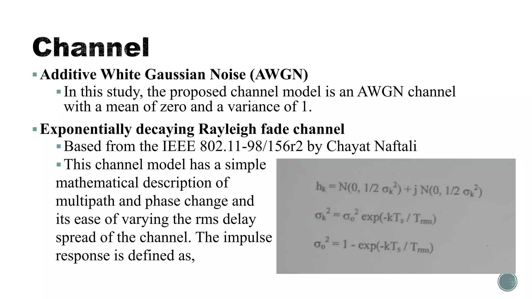 Additive White Gaussian Noise (AWGN)
In this study, the proposed channel model is an AWGN channel
with a mean of zero and a variance of 1.
Exponentially decaying Rayleigh fade channel
Based from the IEEE 802.11-98/156r2 by Chayat Naftali
This channel model has a simple
mathematical description of
multipath and phase change and
its ease of varying the rms delay
spread of the channel. The impulse
response is defined as,
 